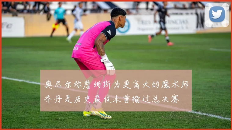 奥尼尔称詹姆斯为更高大的魔术师乔丹是历史最佳未曾输过总决赛